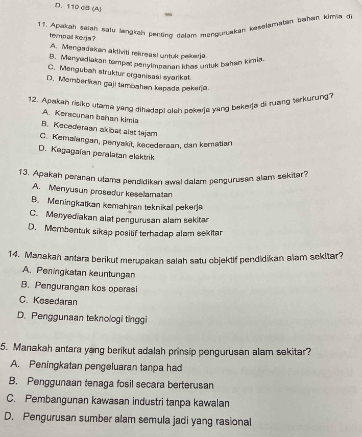 D. 110 dB (A)
11. Apakah salah satu langkah penting dalam menguruskan keselamatan bahan kimia di
tempat kerja?
A. Mengadakan aktiviti rekreasi untuk pekerja.
B. Menyediakan tempat penyimpanan khas untuk bahan kimia.
C. Mengubah struktur organisasi syarikat.
D. Memberikan gaji tambahan kepada pekerja.
12. Apakah risiko utama yang dihadapi oleh pekerja yang bekerja di ruang terkurung?
A. Keracunan bahan kimia
B. Kecederaan akibat alat tajam
C. Kemalangan, penyakit, kecederaan, dan kematian
D. Kegagalan peralatan elektrik
13. Apakah peranan utama pendidikan awal dalam pengurusan alam sekitar?
A. Menyusun prosedur keselamatan
B. Meningkatkan kemahiran teknikal pekerja
C. Menyediakan alat pengurusan alam sekitar
D. Membentuk sikap positif terhadap alam sekitar
14. Manakah antara berikut merupakan salah satu objektif pendidikan alam sekitar?
A. Peningkatan keuntungan
B. Pengurangan kos operasi
C. Kesedaran
D. Penggunaan teknologi tinggi
5. Manakah antara yang berikut adalah prinsip pengurusan alam sekitar?
A. Peningkatan pengeluaran tanpa had
B. Penggunaan tenaga fosil secara berterusan
C. Pembangunan kawasan industri tanpa kawalan
D. Pengurusan sumber alam semula jadi yang rasional