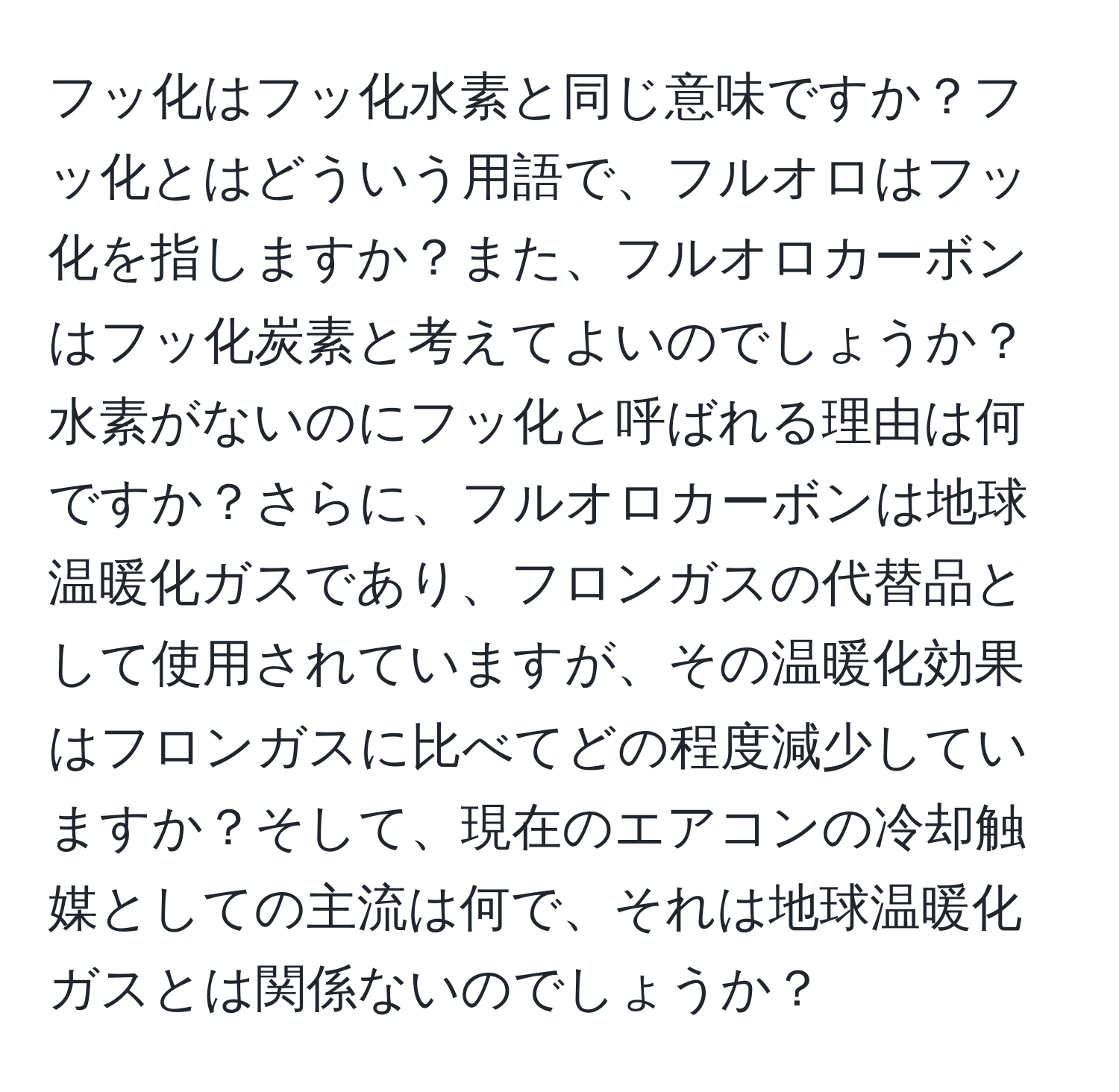 フッ化はフッ化水素と同じ意味ですか？フッ化とはどういう用語で、フルオロはフッ化を指しますか？また、フルオロカーボンはフッ化炭素と考えてよいのでしょうか？水素がないのにフッ化と呼ばれる理由は何ですか？さらに、フルオロカーボンは地球温暖化ガスであり、フロンガスの代替品として使用されていますが、その温暖化効果はフロンガスに比べてどの程度減少していますか？そして、現在のエアコンの冷却触媒としての主流は何で、それは地球温暖化ガスとは関係ないのでしょうか？