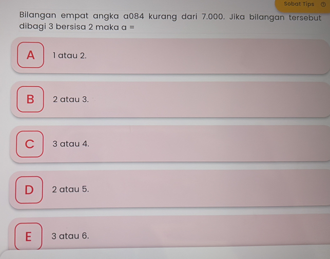 Sobat Tips
Bilangan empat angka a084 kurang dari 7.000. Jika bilangan tersebut
dibagi 3 bersisa 2 maka a=
A 1 atau 2.
B 2 atau 3.
C 3 atau 4.
D 2 atau 5.
E 3 atau 6.