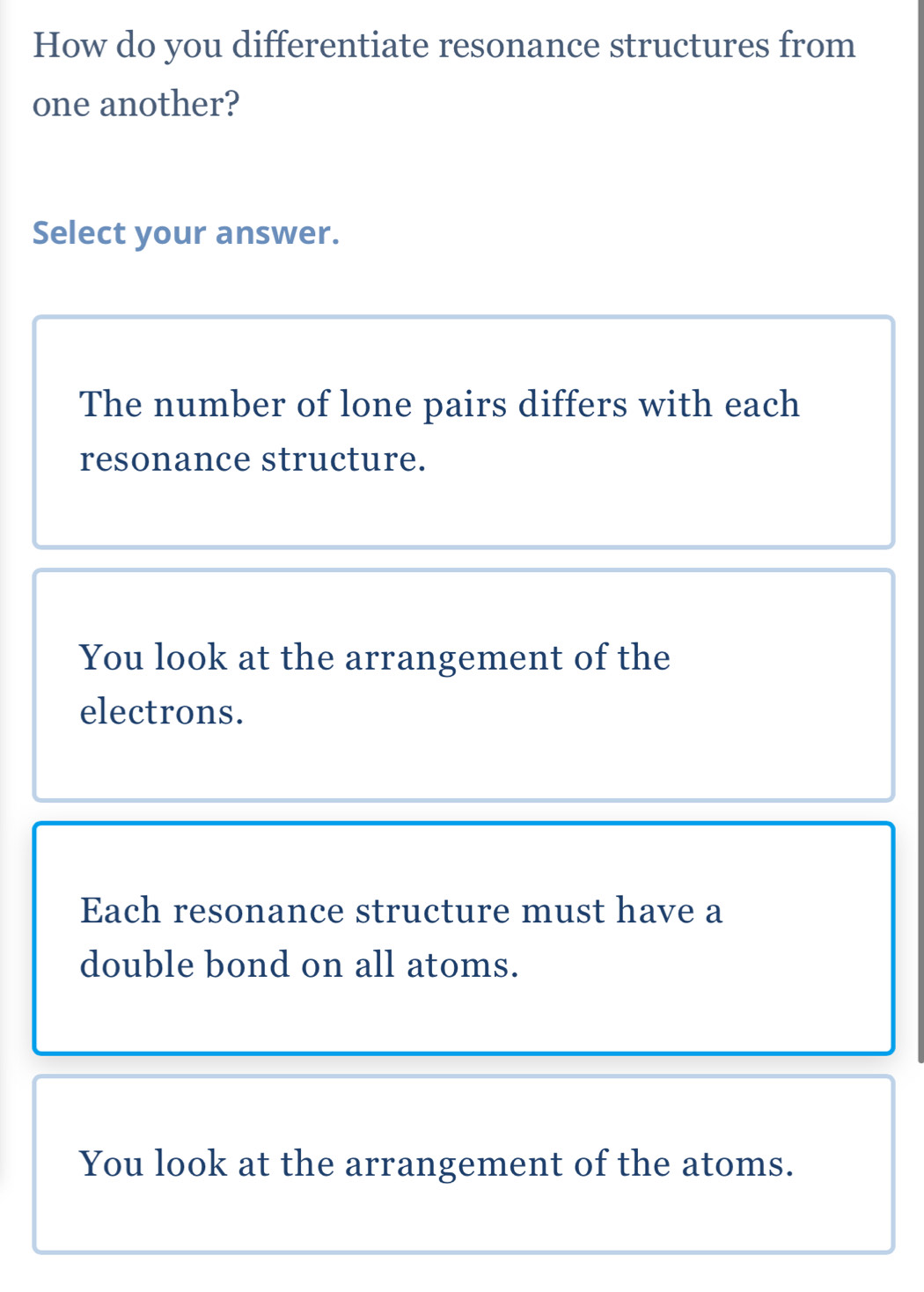 How do you differentiate resonance structures from
one another?
Select your answer.
The number of lone pairs differs with each
resonance structure.
You look at the arrangement of the
electrons.
Each resonance structure must have a
double bond on all atoms.
You look at the arrangement of the atoms.