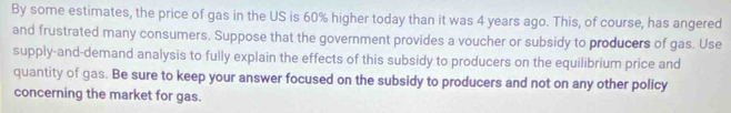 By some estimates, the price of gas in the US is 60% higher today than it was 4 years ago. This, of course, has angered 
and frustrated many consumers. Suppose that the government provides a voucher or subsidy to producers of gas. Use 
supply-and-demand analysis to fully explain the effects of this subsidy to producers on the equilibrium price and 
quantity of gas. Be sure to keep your answer focused on the subsidy to producers and not on any other policy 
concerning the market for gas.