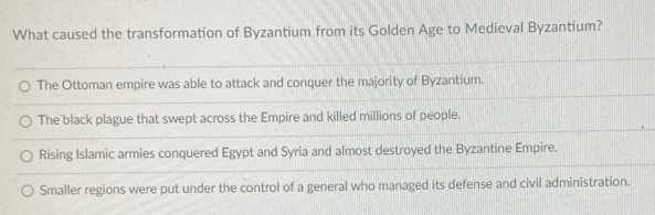 What caused the transformation of Byzantium from its Golden Age to Medieval Byzantium?
The Ottoman empire was able to attack and conquer the majority of Byzantium.
The black plague that swept across the Empire and killed millions of people.
Rising Islamic armies conquered Egypt and Syria and almost destroyed the Byzantine Empire.
Smaller regions were put under the control of a general who managed its defense and civil administration.