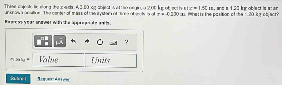 Three objects lie along the x-axis. A 3.00 kg object is at the origin, a 2.00 kg object is at x=1.50m , and a 1.20 kg object is at an 
unknown position. The center of mass of the system of three objects is at x=-0.200m. What is the position of the 1.20 kg object? 
Express your answer with the appropriate units. 
?
x_1.20kg= Value Units 
Submit Request Answer