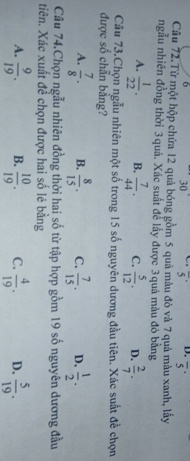 6
30
overline 5^((·)
D. overline 5^(·) 
Câu 72.Từ một hộp chứa 12 quả bóng gồm 5 quả màu đỏ và 7 quả màu xanh, lấy
ngẫu nhiên đồng thời 3quả. Xác suất để lấy được 3quả màu đỏ bằng
A. frac 1)22.
B.  7/44 .  5/12 . 
C.
D.  2/7 . 
Câu 73.Chọn ngẫu nhiên một số trong 15 số nguyên dương đầu tiên. Xác suất để chọn
được số chẵn bằng?
A.  7/8 .  8/15 . 
B.
C.  7/15 .  1/2 . 
D.
Câu 74.Chọn ngẫu nhiên đồng thời hai số từ tập hợp gồm 19 số nguyên dương đầu
tiên. Xác xuất để chọn được hai số lẻ bằng
A.  9/19 .  10/19 .  4/19 .  5/19 . 
B.
C.
D.