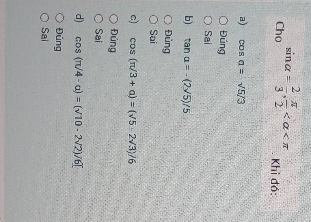 Cho sin alpha = 2/3 ,  π /2  . Khi đó:
a) cos a=-sqrt(5)/3
Đúng
Sai
b) tan alpha =-(2sqrt(5))/5
Đúng
Sai
c) cos (π /3+alpha )=(sqrt(5)-2sqrt(3))/6
Đúng
Sai
d) cos (π /4-alpha )=(surd 10-2surd 2)/6[
Đúng
Sai
