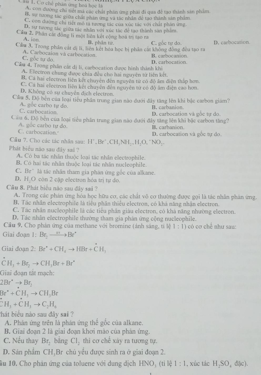 Cơ chế phân ứng hoá học là
A. con đường chi tiết mà các chất phản ứng phải đi qua đề tạo thành sản phẩm.
B. sự tương tác giữa chất phản ứng và tác nhân để tạo thành sản phẩm.
C. con đường chi tiết mô tả tương tác của xúc tác với chất phản ứng.
D. sự tương tác giữa tác nhân với xúc tác đề tạo thành sản phâm.
Câu 2. Phân cặt đồng li một liên kết cộng hoá trị tạo ra
A. ion.
B. phân tử. C. gốc tự do. D. carbocation.
Câu 3. Trong phân cắt dị li, liên kết hóa học bị phân cắt khồng đồng đều tạo ra
A. Carbocaion và carbocation. B. carbocanion
C. gốc tự do.
D. carbocation.
Câu 4. Trong phân cắt dị li, carbocation được hình thành khi
A. Electron chung được chia đều cho hai nguyên tử liên kết.
B. Cả hai electron liên kết chuyên đến nguyên tử có độ âm điện thấp hơn.
C. Cả hai electron liên kết chuyển đến nguyên tử có độ âm điện cao hơn.
D. Không có sự chuyển dịch electron.
Câu 5. Độ bền của loại tiểu phân trung gian nào dưới đây tăng lên khi bậc carbon giảm?
A. gốc carbo tự do. B. carbanion.
C. carbocation. D. carbocation và gốc tự do.
Cầu 6. Độ bền của loại tiểu phân trung gian nào dưới đây tăng lên khi bậc carbon tăng?
A. gốc carbo tự do. B. carbanion.
C. carbocation. D. carbocation và gốc tự do.
Câu 7. Cho các tác nhân sau: H^+,Br^+,CH_3NH_2,H_2O,^+NO_2.
Phát biểu nào sau đây sai ?
A. Có ba tác nhân thuộc loại tác nhân electrophile.
B. Có hai tác nhân thuộc loại tác nhân nucleophile.
C. Br* là tác nhân tham gia phản ứng gốc của alkane.
D. H O 2còn 2 cặp electron hóa trị tự do.
Câu 8. Phát biểu nào sau đây sai ?
A. Trong các phản ứng hóa học hữu cơ, các chất vô cơ thường được gọi là tác nhân phản ứng.
B. Tác nhân electrophile là tiểu phân thiếu electron, có khả năng nhận electron.
C. Tác nhân nucleophile là các tiểu phân giàu electron, có khả năng nhường electron.
D. Tác nhân electrophile thường tham gia phản ứng cộng nucleophile.
Câu 9. Cho phản ứng của methane với bromine (ánh sáng, ti lệ 1:1) có cơ chế như sau:
Giai đoạn 1:Br_2to Br^*
Giai đoạn 2:Br^(·)+CH_4to HBr+CH_3
CH_3+Br_2to CH_3Br+Br^*
Giai đoạn tắt mạch:
2Br^(·)to Br_2
Br^*+CH_3to CH_3Br
CH_3+CH_3to C_2H_6
Phát biểu nào sau đây sai ?
A. Phản ứng trên là phản ứng thể gốc của alkane.
B. Giai đoạn 2 là giai đoạn khơi mào của phản ứng.
C. Nếu thay Br_2 bǎng Cl_2 thì cơ chế xảy ra tương tự.
D. Sản phẩm CH_3 Br chủ yếu được sinh ra ở giai đoạn 2.
âu 10. Cho phản ứng của toluene với dung dịch HNO₃ (tỉ lệ 1:1 , xúc tác H_2SO_4dac).
