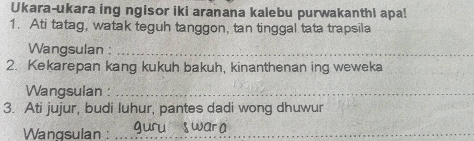 Ukara-ukara ing ngisor iki aranana kalebu purwakanthi apa! 
1. Ati tatag, watak teguh tanggon, tan tinggal tata trapsila 
Wangsulan :_ 
2. Kekarepan kang kukuh bakuh, kinanthenan ing weweka 
Wangsulan :_ 
3. Ati jujur, budi luhur, pantes dadi wong dhuwur 
Wangsulan :_