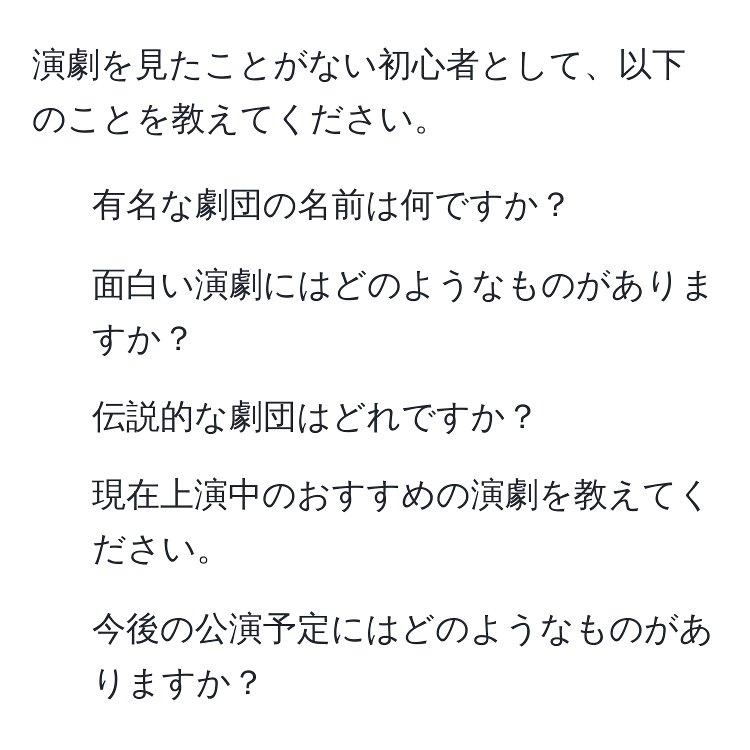 演劇を見たことがない初心者として、以下のことを教えてください。  
- 有名な劇団の名前は何ですか？  
- 面白い演劇にはどのようなものがありますか？  
- 伝説的な劇団はどれですか？  
- 現在上演中のおすすめの演劇を教えてください。  
- 今後の公演予定にはどのようなものがありますか？