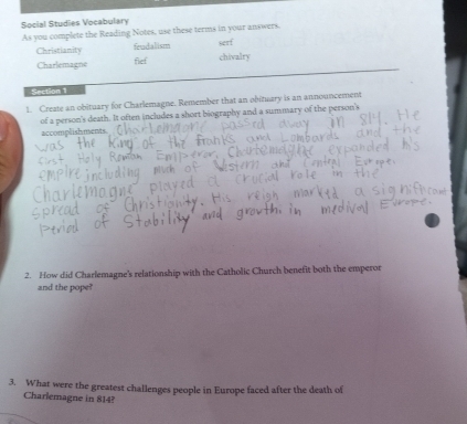 Social Studies Vocabulary 
As you complete the Reading Notes, use these terms in your answers. serf 
frudalism 
Christianity fief chivalry 
Charlemagne 
Section 1 
1. Create an obituary for Charlemagne. Remember that an obituary is an announcement 
of a person's death. It often includes a short biography and a summary of the person's 
accomplishments. 
2. How did Charlemagne's relationship with the Catholic Church benefit both the emperor 
and the pope?' 
3. What were the greatest challenges people in Europe faced after the death of 
Charlemagne in 814?