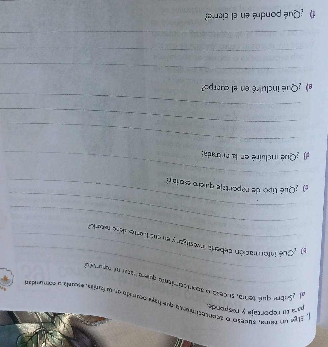 para tu reportaje y responde. 
. Elige un tema, suceso o acontecimiento que haya ocurrido en tu familia, escuela o comunidad 
Re, 
_ 
a) ¿Sobre qué tema, suceso o acontecimiento quiero hacer mi reportaje 
_ 
b) ¿Qué información debería investigar y en qué fuentes debo hacerlo 
_ 
_ 
c) ¿Qué tipo de reportaje quiero escribir? 
d) ¿Qué incluiré en la entrada? 
_ 
_ 
_ 
e) ¿Qué incluiré en el cuerpo? 
_ 
_ 
_ 
f) ¿Qué pondré en el cierre?