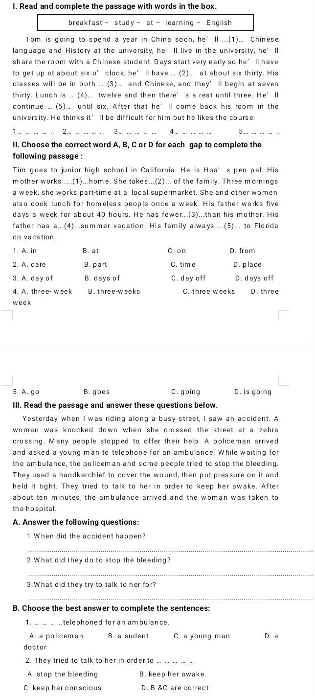 Read and complete the passage with words in the box.
breakfast - study - at - learning- English
Tom is going to spend a year in China soon, he’ ll ...(1)... Chinese
language and History at the university, he’ ll live in the university, he’ll
share the room with a Chinese student. Days start very early so he’ ll have
to get up at about six o’ clock, he’ ll have .... (2)... at about six thirty. His
classes will be in both ... (3)... and Chinese, and they’ll begin at seven
thirty. Lunch is ... (4)... twelve and then there’s a rest until three. He’ll
continue ... (5)... until six. After that he’ll come back his room in the
university. He thinks it’ ll be difficult for him but he likes the course.
1 2 3. 4 5
II. Choose the correct word A, B, C or D for each gap to complete the
following passage :
Tim goes to junior high school in California. He is Hoa’s pen pal. His
mother works ....(1)...home. She takes...(2)... of the family. Three mornings
a week, she works part-time at a local supermarket. She and other women
also cook lunch for homeless people once a week. His father works five
days a week for about 40 hours. He has fewer...(3)...than his mother. His
father has a...(4)...summer vacation. His family always ...(5)... to Florida
on vacation.
1. A. in B. at C. on D. from
2. A. care B. part C. tim e D. place
3. A. day of B. days of C. day off D. days off
4. A. three- week B. three-weeks C. three weeks D. thre e
week
5. A. go B.goes C. going D. is going
III. Read the passage and answer these questions below.
Yesterday when I was riding along a busy street, I saw an accident. A
woman was knocked down when she crossed the street at a zebra
crossing. Many people stopped to offer their help. A policeman arrived
and asked a young man to telephone for an ambulance. While waiting for
the ambulance, the policeman and some people tried to stop the bleeding.
They used a handkerchief to cover the wound, then put pressure on it and
held it tight. They tried to talk to her in order to keep her awake. After
about ten minutes, the ambulance arrived and the woman was taken to
the ho spital.
A. Answer the following questions:
1. When did the accident happen?
_
2.What did they do to stop the bleeding?
_
3. What did they try to talk to her for?
_
B. Choose the best answer to complete the sentences:
1. ... ... ... .telephoned for an ambulance.
A. a policem an B. a sudent C. a young man D. a
doctor
2. They tried to talk to her in order to_
A. stop the bleeding B. keep her awake.
C. keep her conscious D. B &C are correct