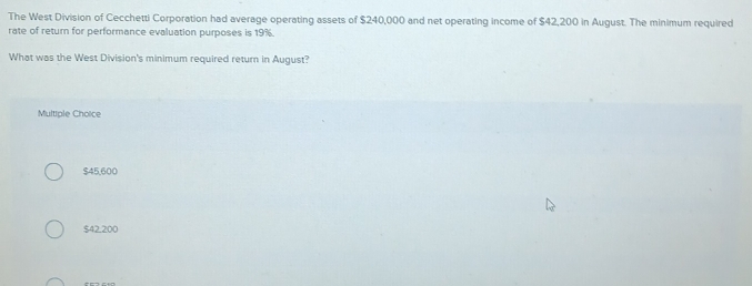 The West Division of Cecchetti Corporation had average operating assets of $240,000 and net operating income of $42,200 in August. The minimum required
rate of return for performance evaluation purposes is 19%.
What was the West Division's minimum required return in August?
Multiple Choice
$45,600
$42.200