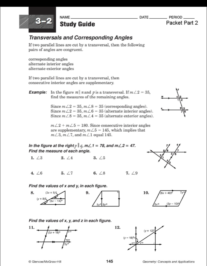 3-2 NAME_ DATE_ PERIOD_
Study Guide Packet Part 2
Transversals and Corresponding Angles
If two parallel lines are cut by a transversal, then the following
pairs of angles are congruent.
corresponding angles
alternate interior angles
alternate exterior angles
If two parallel lines are cut by a transversal, then
consecutive interior angles are supplementary.
Example: In the figure π∥ π and p is a transversal. If m∠ 2=35,
find the measures of the remaining angles. 
Since m∠ 2=35,m∠ 8=35 (corresponding angles).
Since m∠ 2=35,m∠ 6=35 (alternate interior angles).
Since m∠ 8=35,m∠ 4=35 (alternate exterior angles).
m∠ 2+m∠ 5=180. Since consecutive interior angles
are supplementary, m∠ 5=145 , which implies that
m∠ 3,m∠ 7 , and m∠ 1 equal 145.
In the figure at the right pparallel q, m∠ 1=78 , and m∠ 2=47.
Find the measure of each angle.
1. ∠ 3 2. ∠ 4 3. ∠ 5
4. ∠ 6 5. ∠ 7 6. ∠ 8 7. ∠ 9
Find the values of x and y, in each figure.
8. 9.10.
Find the values of x, y, and z in each figure.
11.12.
© Glencoe/McGra v-Hill 145 Geometry: Concepts and Applications