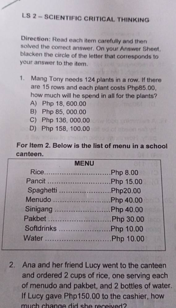 LS 2 - SCIENTIFIC CRITICAL THINKING
Direction: Read each item carefully and then
solved the correct answer. On your Answer Sheet,
blacken the circle of the letter that corresponds to
your answer to the item.
1. Mang Tony needs 124 plants in a row. If there
are 15 rows and each plant costs Php85.00,
how much will he spend in all for the plants?
A) Php 18, 600.00
B) Php 85, 000.00
C) Php 136, 000.00
D) Php 158, 100.00
For Item 2. Below is the list of menu in a school
canteen.
MENU
Rice_ Php 8.00
Pancit _ Php 15.00
Spaghetti _ Php20.00
Menudo _ Php 40.00
Sinigang _ Php 40.00
Pakbet _ Php 30.00
Softdrinks _ Php 10.00
Water _ Php 10.00
2. Ana and her friend Lucy went to the canteen
and ordered 2 cups of rice, one serving each
of menudo and pakbet, and 2 bottles of water.
If Lucy gave Php150.00 to the cashier, how
much change did she received?