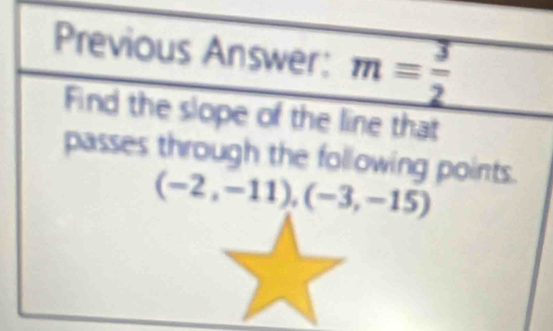 Previous Answer: m= 3/2 
Find the slope of the line that 
passes through the following points.
(-2,-11),(-3,-15)