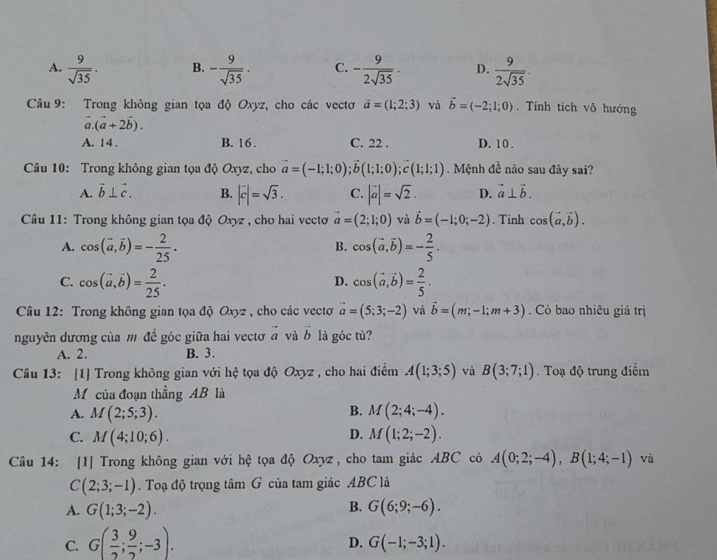 A.  9/sqrt(35) . - 9/sqrt(35) . - 9/2sqrt(35) .  9/2sqrt(35) .
B.
C.
D.
Câu 9: Trong không gian tọa độ Oxyz, cho các vectơ vector a=(1;2;3) và vector b=(-2;1;0). Tính tích vô hướng
vector a.(vector a+2vector b).
A. 14 . B. 16 . C. 22 . D. 10 .
Câu 10: Trong không gian tọa độ Oxyz, cho vector a=(-1;1;0);vector b(1;1;0);vector c(1;1;1) Mệnh đề nào sau đây sai?
A. vector b⊥ vector c. B. |vector c|=sqrt(3). C. |vector a|=sqrt(2). D. vector a⊥ vector b.
*  Câu 11: Trong không gian tọa độ Oxyz , cho hai vecto vector a=(2;1;0) và vector b=(-1;0;-2). Tinh cos (vector a,vector b).
A. cos (vector a,vector b)=- 2/25 . cos (vector a,vector b)=- 2/5 .
B.
C. cos (vector a,vector b)= 2/25 . cos (vector a,vector b)= 2/5 .
D.
Câu 12: Trong không gian tọa độ Oxyz , cho các vectơ vector a=(5;3;-2) và vector b=(m;-1;m+3). Có bao nhiêu giá trị
nguyên dương của m đề góc giữa hai vectơ a và h là góc tù?
A. 2. B. 3.
Câu 13: [1] Trong không gian với hệ tọa độ Oxyz , cho hai điểm A(1;3;5) và B(3;7;1). Toạ độ trung điểm
Mộ của đoạn thẳng AB là
B.
A. M(2;5;3). M(2;4;-4).
D.
C. M(4;10;6). M(1;2;-2).
Câu 14: [1] Trong không gian với hệ tọa độ Oxyz, cho tam giác ABC có A(0;2;-4),B(1;4;-1) và
C(2;3;-1). Toạ độ trọng tâm G của tam giác ABC là
B.
A. G(1;3;-2). G(6;9;-6).
C. G( 3/2 ; 9/2 ;-3).
D. G(-1;-3;1).