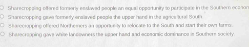 Sharecropping offered formerly enslaved people an equal opportunity to participate in the Southern econor
Sharecropping gave formerly enslaved people the upper hand in the agricultural South.
Sharecropping offered Northerners an opportunity to relocate to the South and start their own farms.
Sharecropping gave white landowners the upper hand and economic dominance in Southern society.