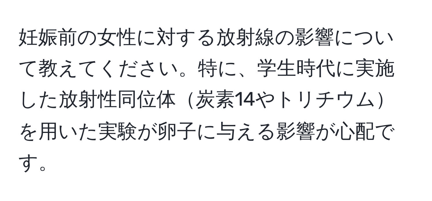 妊娠前の女性に対する放射線の影響について教えてください。特に、学生時代に実施した放射性同位体炭素14やトリチウムを用いた実験が卵子に与える影響が心配です。