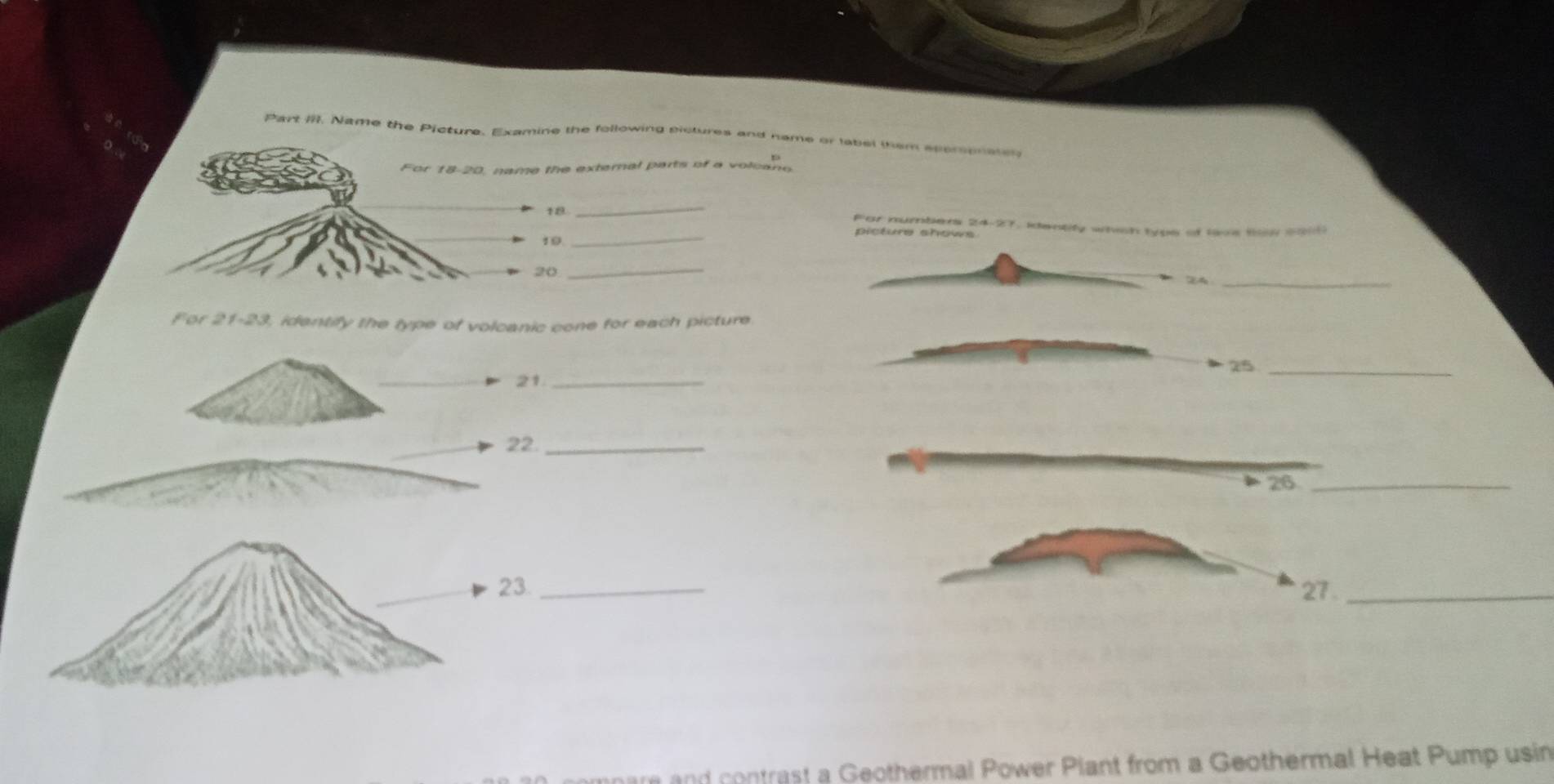 Part III. Name the Picture. Examine the following sictures and name or label them sperspnater 
For 18-20, name the external parts of a volcano 
_ 
_ 
For numbers 24-27, identify whish typs of lave Bow colt 
picture shows 
10 
20_ 
24_ 
For 21-23, idantify the type of volcanic cone for each picture 
_ 
25_ 
21_ 
22._ 
26_ 
23. _27._ 
ar and contrast a Geothermal Power Plant from a Geothermal Heat Pump usin