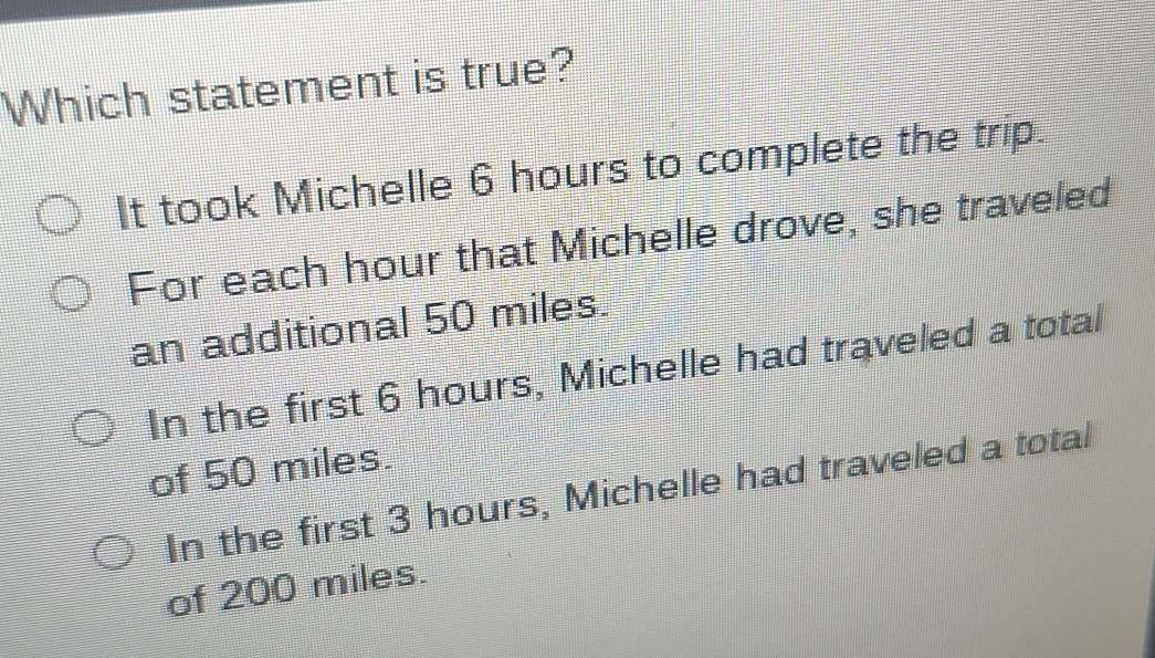 Which statement is true?
It took Michelle 6 hours to complete the trip.
For each hour that Michelle drove, she traveled
an additional 50 miles.
In the first 6 hours, Michelle had traveled a total
of 50 miles.
In the first 3 hours, Michelle had traveled a total
of 200 miles.