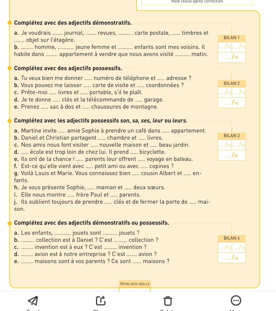 Note réelle après correction
Complétez avec des adjectifs démonstratifs._
a. Je voudrais ...... journal, ....... revues, _carte postale, ...... timbres et
_objet sur l'étagère.
BILAN 1
b. ........ homme, .......  jeune femme et _enfants sont mes voisins. Il ... /10l /10
habite dans _ appartement à vendre que nous avons visité _matin. _/10
Complétez avec des adjectifs possessifs._
a. Tu veux bien me donner ..... numéro de téléphone et ..... adresse ?
b. Vous pouvez me laisser ..... carte de visite et ..... coordonnées ?
BILAN 2
c. Prête-moi ..... livres et ..... portable, s'il te plaît. _/10 ... /10
. .
d. Je te donne ..... clés et la télécommande de ..... garage. /10
...
e. Prenez ..... sac à dos et ..... chaussures de montagne.
Complétez avec les adjectifs possessifs son, sa, ses, leur ou leurs._
a. Martine invite ..... amie Sophie à prendre un café dans ..... appartement.
b. Daniel et Christian partagent ..... chambre et ..... livres. BILAN 3
c. Nos amis nous font visiter ..... nouvelle maison et ..... beau jardin. _/20 ... /20
d. ..... école est trop loin de chez lui. Il prend ..... bicyclette.
_/20
e. Ils ont de la chance ! ..... parents leur offrent ..... voyage en bateau.
f. Est-ce qu'elle vient avec ..... petit ami ou avec ..... copines ?
g. Voilà Louis et Marie. Vous connaissez bien ..... cousin Albert et ..... en-
fants.
h. Je vous présente Sophie, ..... maman et ..... deux sœurs.
i. Elle nous montre ..... frère Paul et ..... parents.
j. Ils oublient toujours de prendre ..... clés et de fermer la porte de ..... mai-
son.
Complétez avec des adjectifs démonstratifs ou possessifs._
a. Les enfants, ........... jouets sont ......... jouets ?
b. _collection est à Daniel ? C'est _...... collection ? BILAN 4
C. _invention est à eux ? C'est _invention ? _/10 ... /10
.
d. _.... avion est à notre entreprise ? C'est _avion ?
_/10
e. ........ maisons sont à vos parents ? Ce sont ...... maisons ?
Votre note réelle