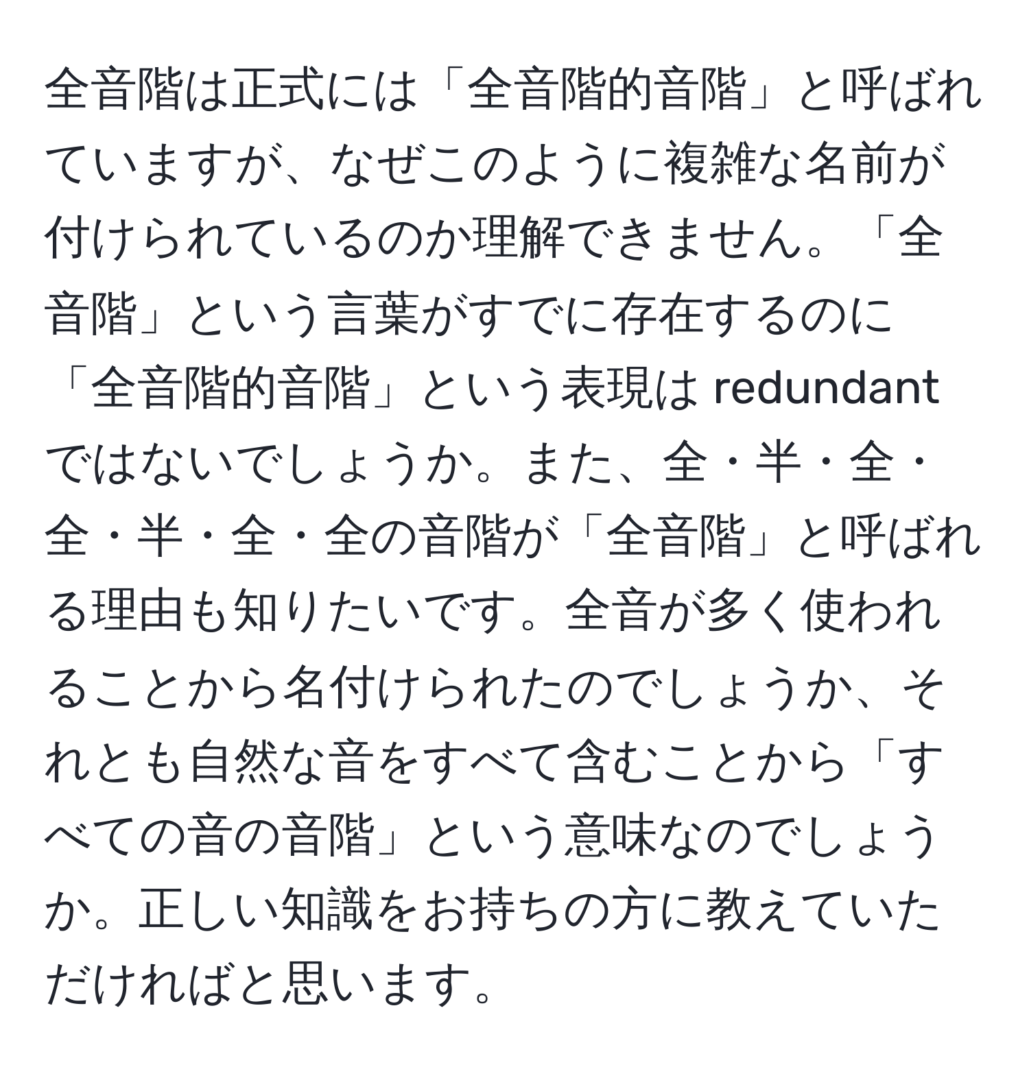 全音階は正式には「全音階的音階」と呼ばれていますが、なぜこのように複雑な名前が付けられているのか理解できません。「全音階」という言葉がすでに存在するのに「全音階的音階」という表現は redundant ではないでしょうか。また、全・半・全・全・半・全・全の音階が「全音階」と呼ばれる理由も知りたいです。全音が多く使われることから名付けられたのでしょうか、それとも自然な音をすべて含むことから「すべての音の音階」という意味なのでしょうか。正しい知識をお持ちの方に教えていただければと思います。