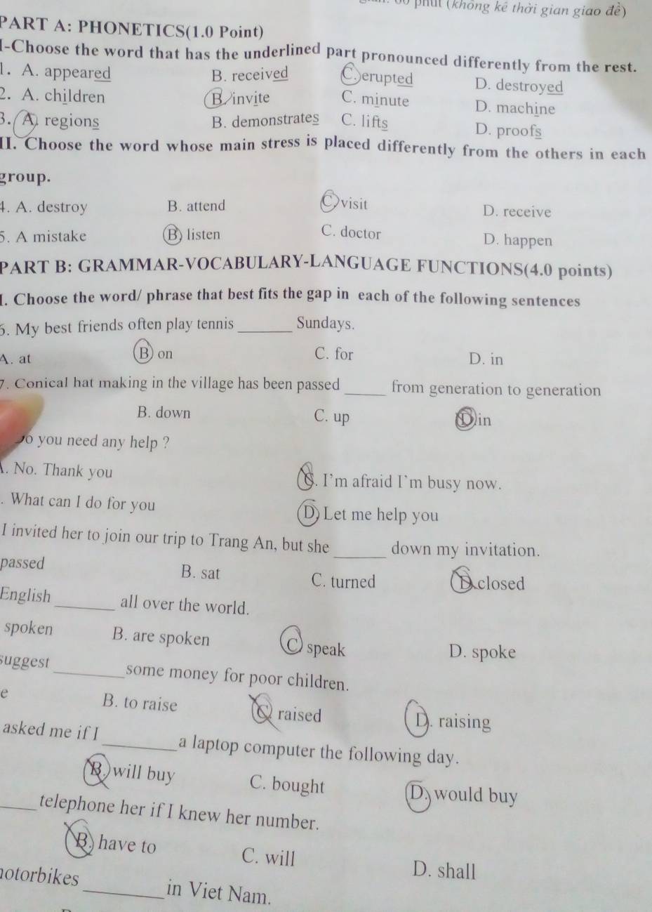 phit (không kê thời gian giao đề)
PART A: PHONETICS(1.0 Point)
I-Choose the word that has the underlined part pronounced differently from the rest.
1. A. appeared B. received Eerupted D. destroyed
2. A. children B. invite C. minute D. machine
3. A regions B. demonstrates C. lifts D. proofs
II. Choose the word whose main stress is placed differently from the others in each
group.
Ovisit
4. A. destroy B. attend D. receive
5. A mistake B listen
C. doctor D. happen
PART B: GRAMMAR-VOCABULARY-LANGUAGE FUNCTIONS(4.0 points)
I. Choose the word/ phrase that best fits the gap in each of the following sentences
6. My best friends often play tennis_ Sundays.
B) on C. for
A. at D. in
7. Conical hat making in the village has been passed _from generation to generation
B. down C. up Din
o you need any help ?
. No. Thank you S. I’m afraid I`m busy now.
. What can I do for you D)Let me help you
I invited her to join our trip to Trang An, but she_ down my invitation.
passed B. sat
C. turned D closed
English_ all over the world.
spoken B. are spoken Ospeak
D. spoke
suggest_ some money for poor children.
e B. to raise Qraised D. raising
asked me if I_ a laptop computer the following day.
B)will buy C. bought D would buy
_telephone her if I knew her number.
B have to C. will D. shall
otorbikes_ in Viet Nam.