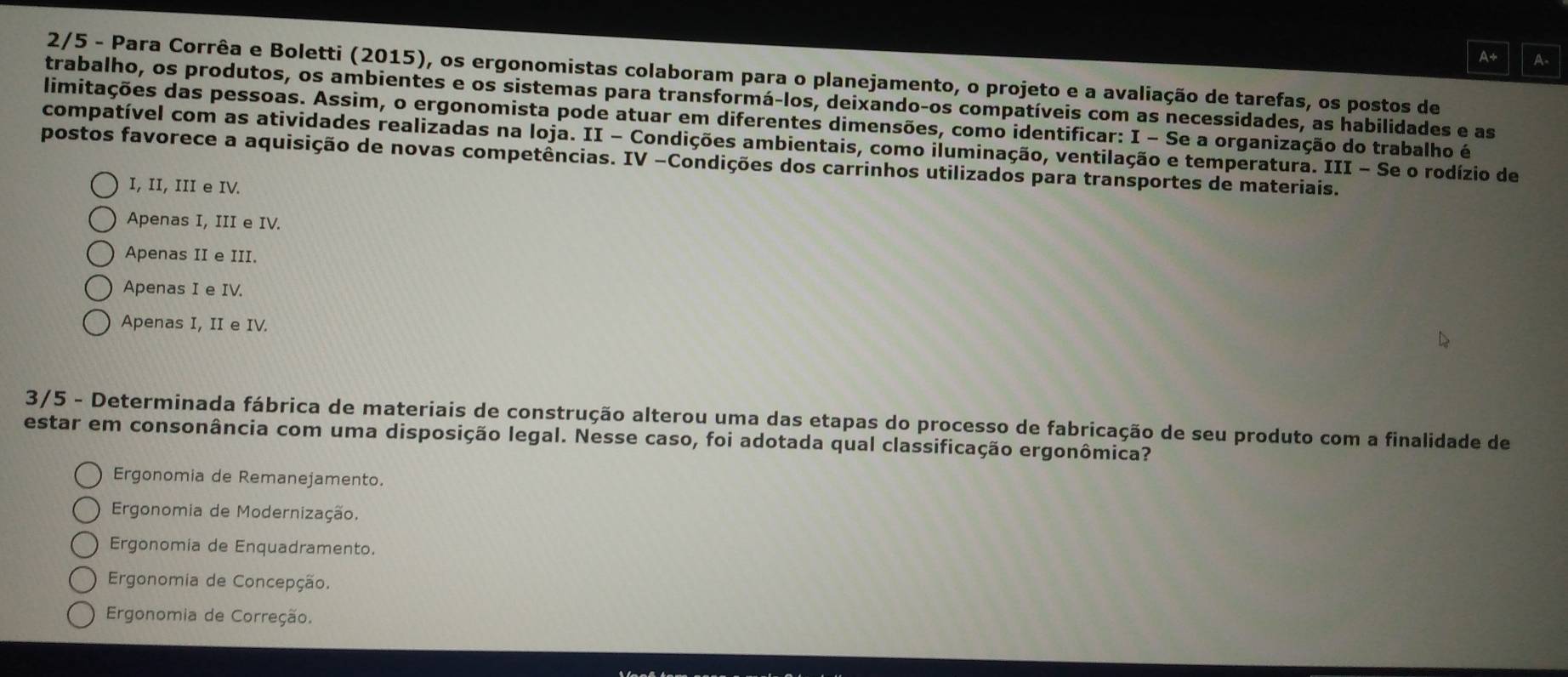 A+ A.
2/5 - Para Corrêa e Boletti (2015), os ergonomistas colaboram para o planejamento, o projeto e a avaliação de tarefas, os postos de
trabalho, os produtos, os ambientes e os sistemas para transformá-los, deixando-os compatíveis com as necessidades, as habilidades e as
limitações das pessoas. Assim, o ergonomista pode atuar em diferentes dimensões, como identificar: I - Se a organização do trabalho é
compatível com as atividades realizadas na loja. II - Condições ambientais, como iluminação, ventilação e temperatura. III - Se o rodízio de
postos favorece a aquisição de novas competências. IV -Condições dos carrinhos utilizados para transportes de materiais.
I, II, III e IV.
Apenas I, III e IV.
Apenas II e III.
Apenas I e IV.
Apenas I, II e IV.
3/5 - Determinada fábrica de materiais de construção alterou uma das etapas do processo de fabricação de seu produto com a finalidade de
estar em consonância com uma disposição legal. Nesse caso, foi adotada qual classificação ergonômica?
Ergonomia de Remanejamento.
Ergonomia de Modernização.
Ergonomia de Enquadramento.
Ergonomia de Concepção.
Ergonomia de Correção.