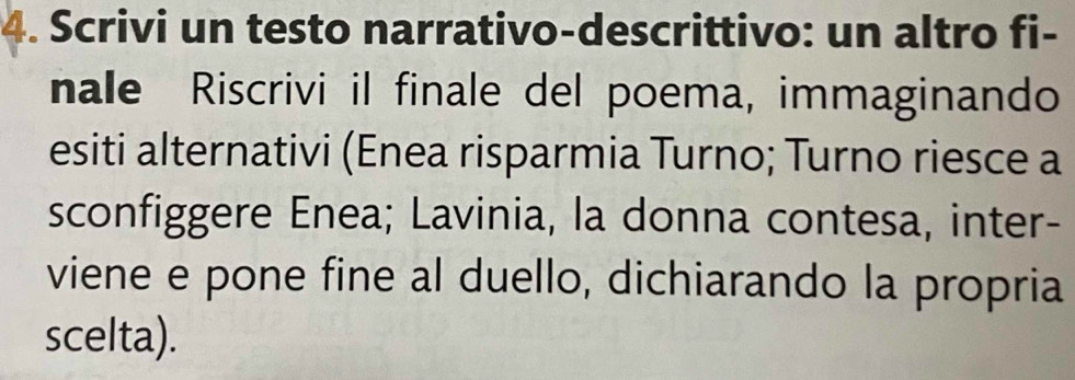 Scrivi un testo narrativo-descrittivo: un altro fi- 
nale Riscrivi il finale del poema, immaginando 
esiti alternativi (Enea risparmia Turno; Turno riesce a 
sconfiggere Enea; Lavinia, la donna contesa, inter- 
viene e pone fine al duello, dichiarando la propria 
scelta).