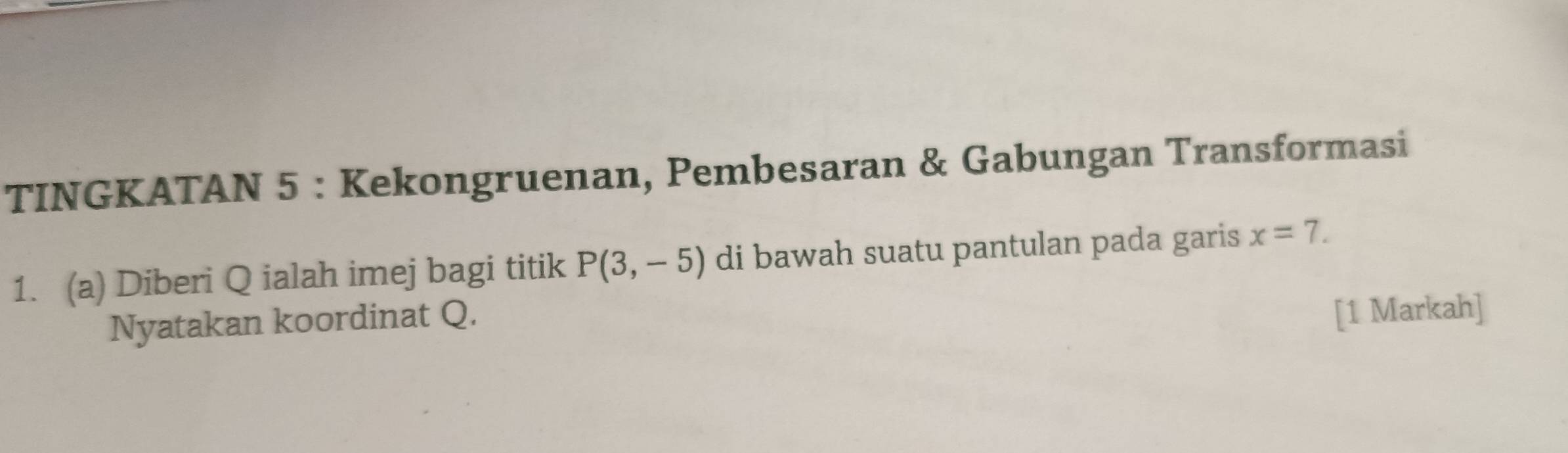 TINGKATAN 5 : Kekongruenan, Pembesaran & Gabungan Transformasi 
1. (a) Diberi Q ialah imej bagi titik P(3,-5) di bawah suatu pantulan pada garis x=7. 
Nyatakan koordinat Q. 
[1 Markah]