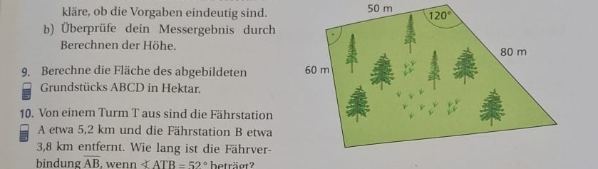 kläre, ob die Vorgaben eindeutig sind. 50 m 
b) Überprüfe dein Messergebnis durch
Berechnen der Höhe.
9. Berechne die Fläche des abgebildeten 
Grundstücks ABCD in Hektar.
10. Von einem Turm T aus sind die Fährstation
A etwa 5,2 km und die Fährstation B etwa
3,8 km entfernt. Wie lang ist die Fährver-
bindung overline AB , wenn ∠ ATB=52° beträot?