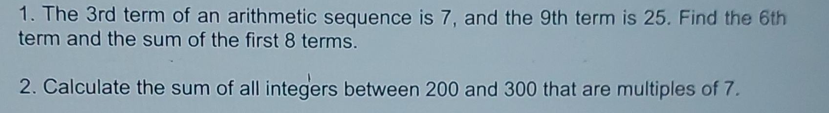 The 3rd term of an arithmetic sequence is 7, and the 9th term is 25. Find the 6th
term and the sum of the first 8 terms. 
2. Calculate the sum of all integers between 200 and 300 that are multiples of 7.