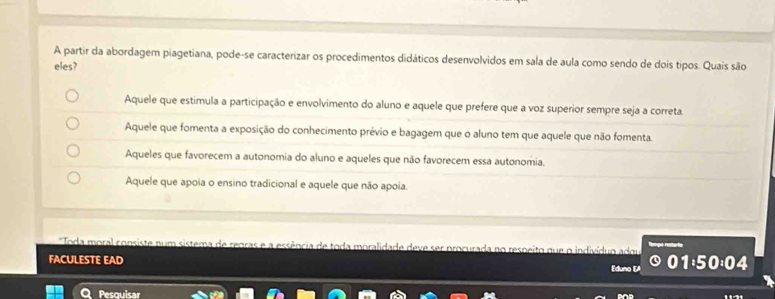 A partir da abordagem piagetiana, pode-se caracterizar os procedimentos didáticos desenvolvidos em sala de aula como sendo de dois tipos. Quais são
eles?
Aquele que estimula a participação e envolvimento do aluno e aquele que prefere que a voz superior sempre seja a correta.
Aquele que fomenta a exposição do conhecimento prévio e bagagem que o aluno tem que aquele que não fomenta.
Aqueles que favorecem a autonomia do aluno e aqueles que não favorecem essa autonomia.
Aquele que apoia o ensino tradicional e aquele que não apoia.
Toda moral consiste num sistema de regras e a essência de toda moralidade deve ser procurada no respeito que o indivíduo adqu
FACULESTE EAD Eduno EA
04
Pesquisar