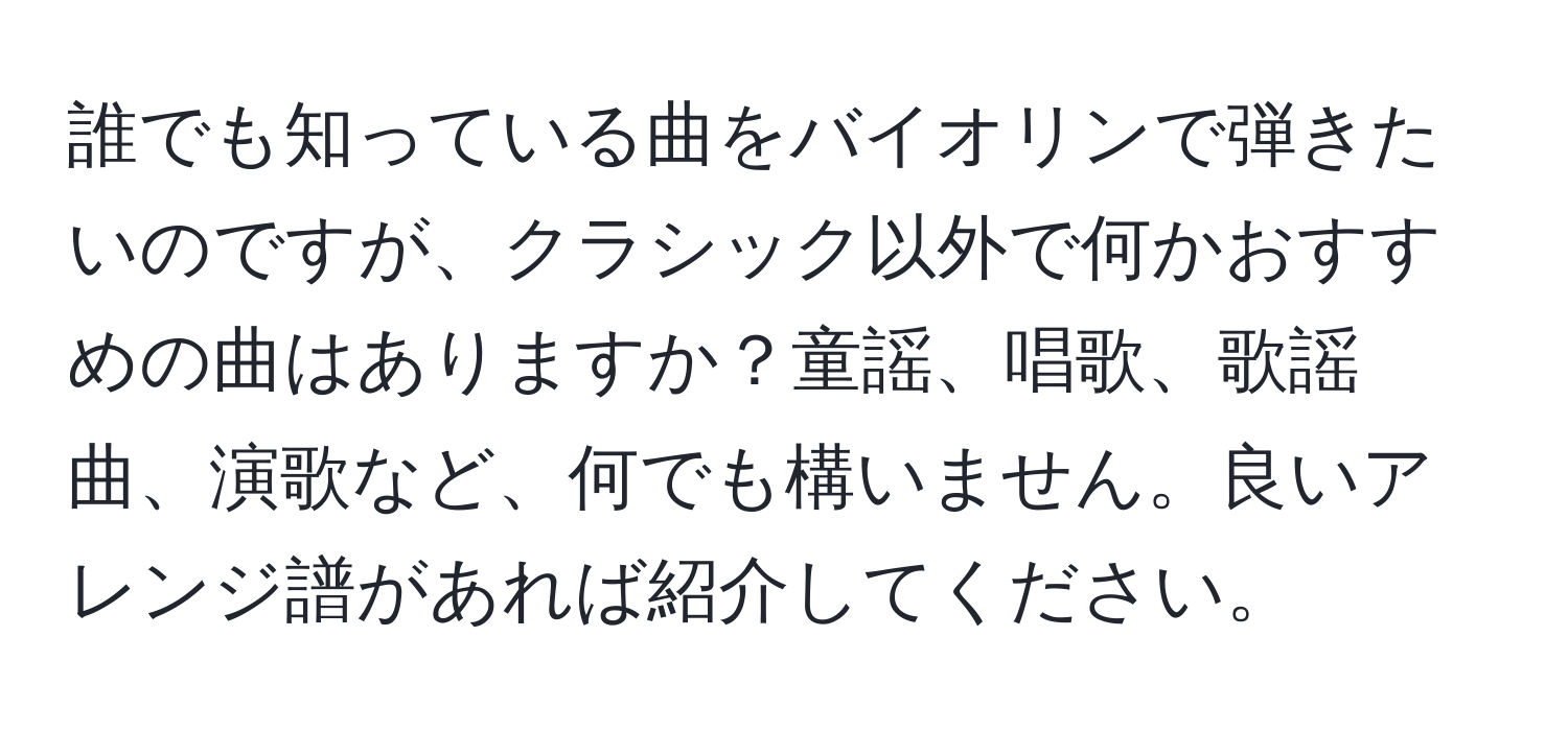 誰でも知っている曲をバイオリンで弾きたいのですが、クラシック以外で何かおすすめの曲はありますか？童謡、唱歌、歌謡曲、演歌など、何でも構いません。良いアレンジ譜があれば紹介してください。