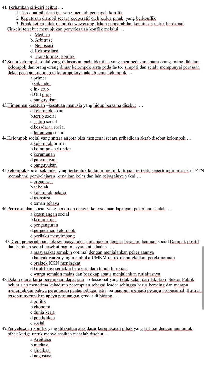 Perhatikan ciri-ciri beikut ....
1. Terdapat pihak ketiga yang menjadi penengah konflik
2. Keputusan diambil secara kooperatif oleh kedua pihak yang berkonflik
3. Pihak ketiga tidak memiliki wewenang dalam pengambilan keputusan untuk berdamai.
Ciri-ciri tersebut menunjukan penyelesaian konflik melalui ....
a. Mediasi
b. Arbitrase
c. Negosiasi
d. Rekonsiliasi
e. Transformasi konflik
42.Suatu kelompok social yang didasarkan pada identitas yang membedakan antara orang-orang didalam
kelompok dan orang-orang diluar kelompok serta pada factor simpati dan selalu mempunyai perasaan
dekat pada angota-angota kelompoknya adalah jenis kelompok …
a.primer
b.sekunder
c.In- grup
d.Out grup
e.panguyuban
43.Himpunan kesatuan -kesatuan manusia yang hidup bersama disebut …
a.kelompok social
b.tertib social
c.sistim social
d.kesadaran social
e.fenomena social
44.Kelompok social yang antara angota bisa mengenal secara pribadidan akrab disebut kelompok …
a.kelompok primer
b.kelompok sekunder
c.kerumunan
d.patembayan
e. panguyuban
45.kelompok social sekunder yang terbentuk lantaran memiliki tujuan tertentu seperti ingin masuk di PTN
memahami pembelajaran ,kenaikan kelas dan lain sebagainya yakni ….
a.organisasi
b.sekolah
c.kclompok belajar
d.assosiasi
e.teman sebaya
46.Permasalahan social yang berkaitan dengan ketersediaan lapangan pekerjaan adalah …
a.kesenjangan social
b.kriminalitas
c.penganguran
d.perpecahan kelompok
e.perilaku menyimpang
47.Diera pemerintahan Jokowi masyarakat dimanjakan dengan beragam bantuan social.Dampak positif
dari bantuan social tersebut bagi masyarakat adaalah ….
a.masyarakat semakin optimal dengan menjalankan pekerjaannya
b.banyak warga yang membuka UMKM untuk meningkatkan perekonomian
c.praktek KKN meningkat
d.Gratifikasi semakin berakardalam tubuh birokrasi
e.warga semakin malas dan bersikap apatis menjalankan rutinitasnya
48.Dalam dunia kerja perempuan dapat jadi professional yang tidak kalah dari laki-laki .Sektor Publik
belum siap menerima kehadiran perempuan sebagai leader sehingga harus bersaing dan mampu
menunjukkan bahwa perempuan pantas sebagai istri ibu maupun menjadi pekerja propesional .Ilustrasi
tersebut merupakan upaya perjuangan gender di bidang ….
a.politik
b.ekonomi
c.dunia kerja
d.pendidikan
e.sosial
49.Penyelesaian konflik yang dilakukan atas dasar kesepakatan pihak yang terlibat dengan menunjuk
pihak ketiga untuk menyelesaikan masalah disebut ..
a.Arbitrase
b.mediasi
c.ajudikasi
d.negosiasi