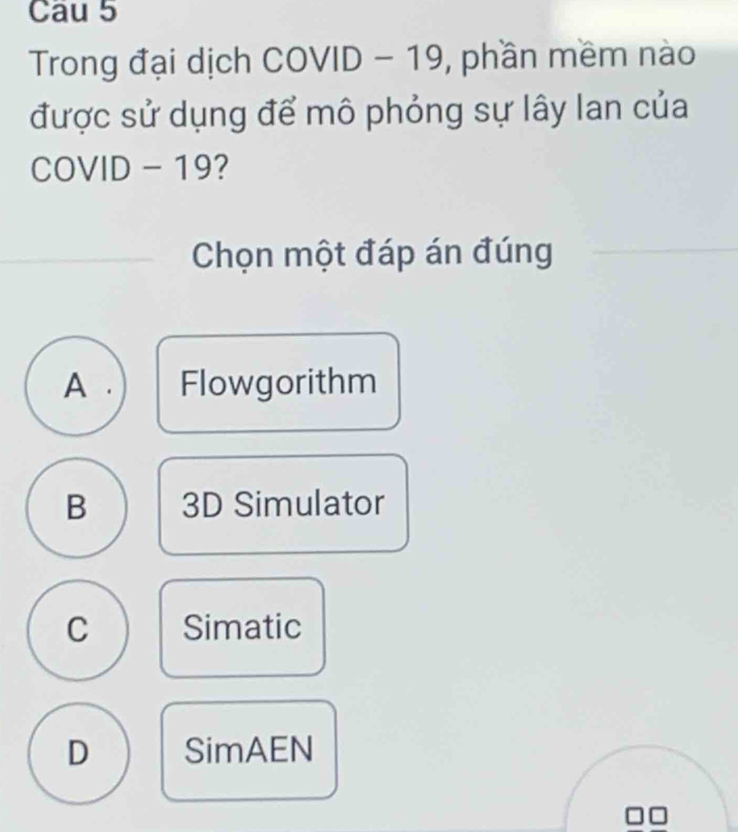 Cau 5
Trong đại dịch COVID - 19, phần mềm nào
được sử dụng để mô phỏng sự lây lan của
COVID - 19 ?
Chọn một đáp án đúng
A . Flowgorithm
B 3D Simulator
C Simatic
D SimAEN