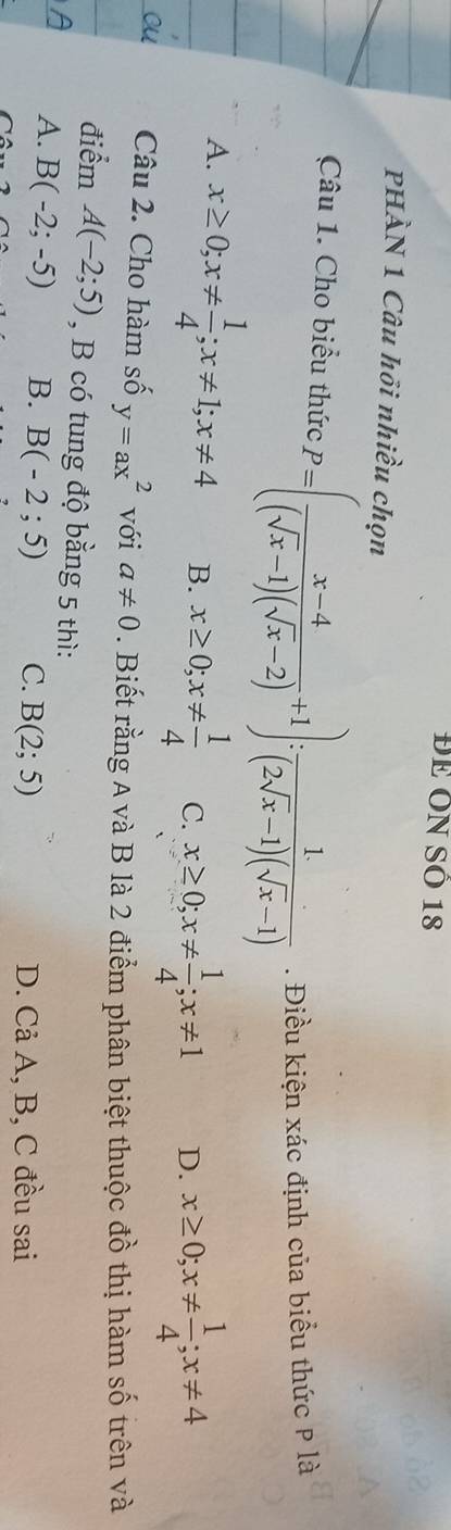 ĐE ÔN SÔ 18
PHÀN 1 Câu hồi nhiều chọn
Câu 1. Cho biểu thức P=( (x-4)/(sqrt(x)-1)(sqrt(x)-2) +1): 1/(2sqrt(x)-1)(sqrt(x)-1) . Điều kiện xác định của biểu thức P là
A. x≥ 0; x!=  1/4 ; x!= 1; x!= 4 B. x≥ 0; x!=  1/4  C. x≥ 0; x!=  1/4 ; x!= 1 D. x≥ 0; x!=  1/4 ; x!= 4
Câu 2. Cho hàm số y=ax^2 với a!= 0. Biết rằng A và B là 2 điểm phân biệt thuộc đồ thị hàm số trên và
điểm A(-2;5) , B có tung độ bằng 5 thì:
A. B(-2;-5) B. B(-2;5) C. B(2;5)
D. Cả A, B, C đều sai