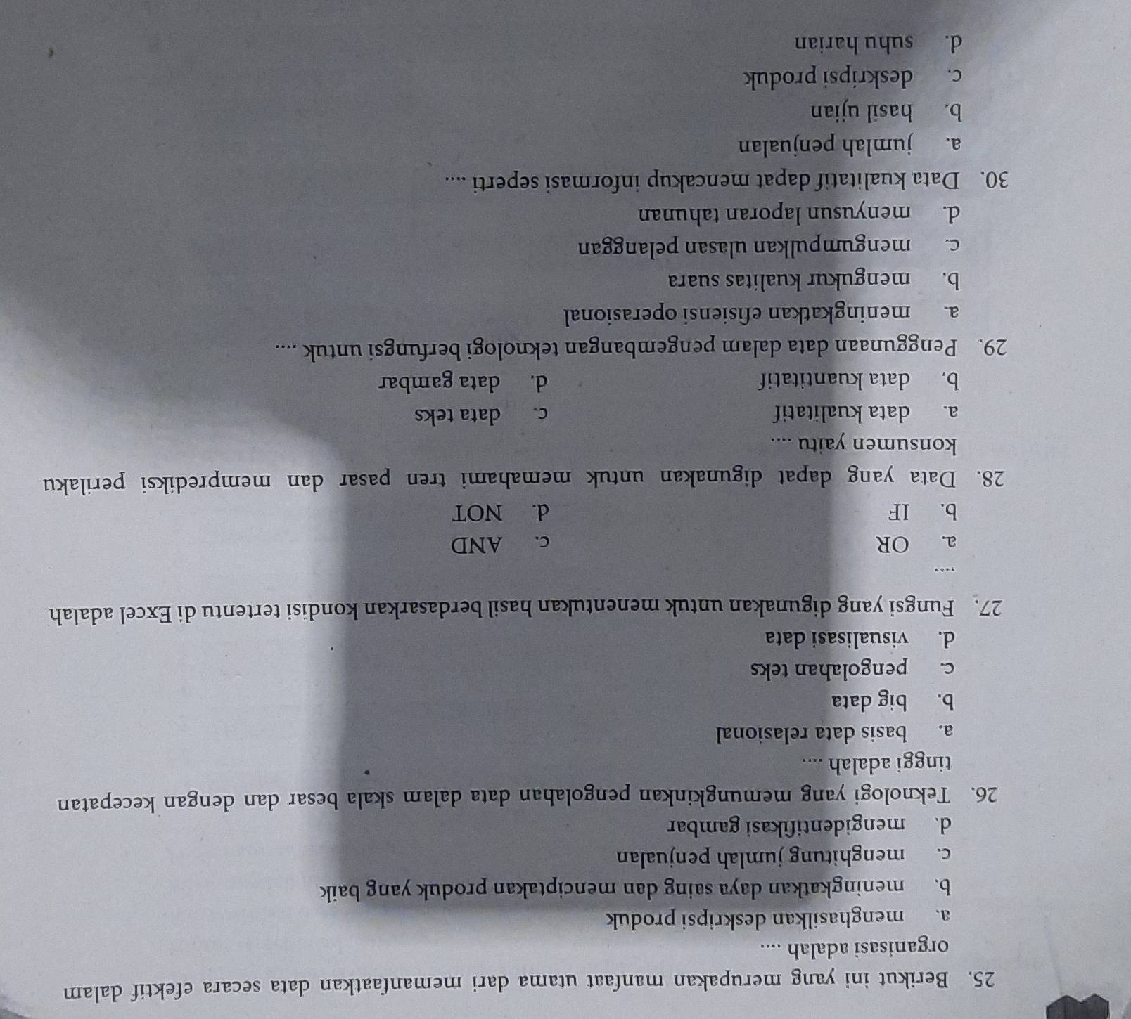 Berikut ini yang merupakan manfaat utama dari memanfaatkan data secara efektif dalam
organisasi adalah ....
a. menghasilkan deskripsi produk
b. meningkatkan daya saing dan menciptakan produk yang baik
c. menghitung jumlah penjualan
d. mengidentifikasi gambar
26. Teknologi yang memungkinkan pengolahan data dalam skala besar dan dengan kecepatan
tinggi adalah ....
a. basis data relasional
b. big data
c. pengolahan teks
d. visualisasi data
27. Fungsi yang digunakan untuk menentukan hasil berdasarkan kondisi tertentu di Excel adalah
,..
a. OR c. AND
b. IF d. NOT
28. Data yang dapat digunakan untuk memahami tren pasar dan memprediksi perilaku
konsumen yaitu ....
a. data kualitatif c. data teks
b. data kuantitatif d. data gambar
29. Penggunaan data dalam pengembangan teknologi berfungsi untuk ....
a. meningkatkan efisiensi operasional
b. mengukur kualitas suara
c. mengumpulkan ulasan pelanggan
d. menyusun laporan tahunan
30. Data kualitatif dapat mencakup informasi seperti ....
a. jumlah penjualan
b. hasil ujian
c. deskripsi produk
d. suhu harian