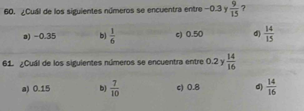 ¿Cuál de los siguientes números se encuentra entre−0. 3 y  9/15  ?
a) -0.35 b)  1/6  c) 0.50 d)  14/15 
61. ¿Cuál de los siguientes números se encuentra entre 0.2 y  14/16 
a) 0.15 b)  7/10  c) 0.8 d)  14/16 