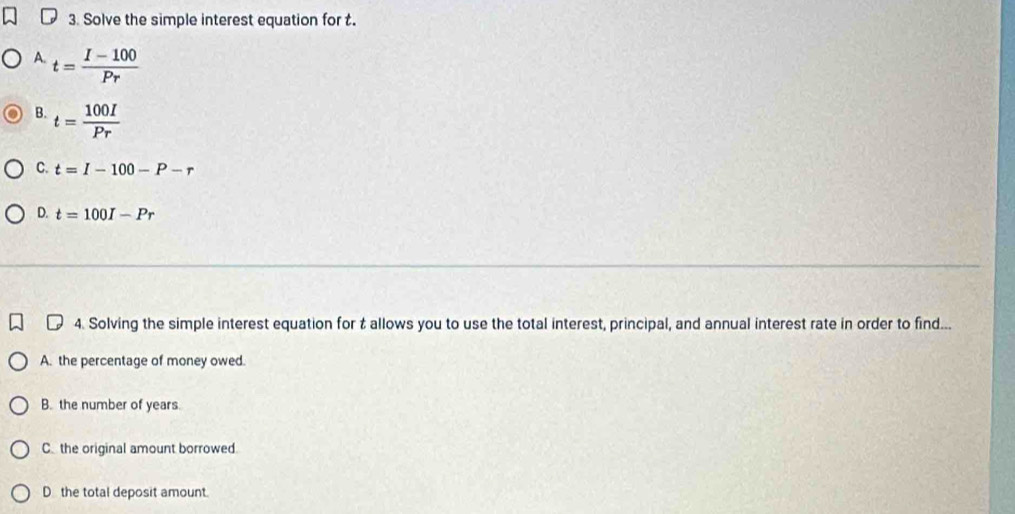 Solve the simple interest equation for t.
A. t= (I-100)/Pr 
B. t= 100I/Pr 
C. t=I-100-P-r
D. t=100I-Pr
4. Solving the simple interest equation for t allows you to use the total interest, principal, and annual interest rate in order to find...
A. the percentage of money owed.
B. the number of years.
C. the original amount borrowed
D the total deposit amount.