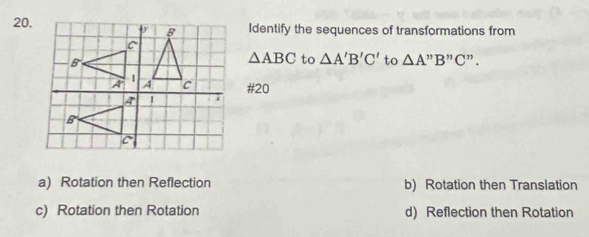 Identify the sequences of transformations from
△ ABC to △ A'B'C' to △ A'prime B'prime C'prime . 
#20
a) Rotation then Reflection b) Rotation then Translation
c) Rotation then Rotation d) Reflection then Rotation