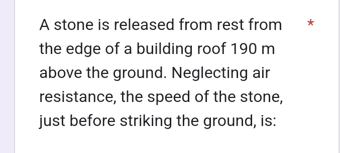 A stone is released from rest from * 
the edge of a building roof 190 m
above the ground. Neglecting air 
resistance, the speed of the stone, 
just before striking the ground, is: