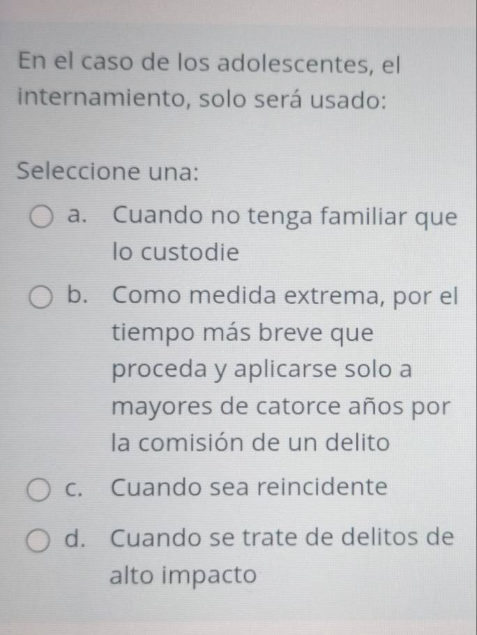 En el caso de los adolescentes, el
internamiento, solo será usado:
Seleccione una:
a. Cuando no tenga familiar que
lo custodie
b. Como medida extrema, por el
tiempo más breve que
proceda y aplicarse solo a
mayores de catorce años por
la comisión de un delito
c. Cuando sea reincidente
d. Cuando se trate de delitos de
alto impacto