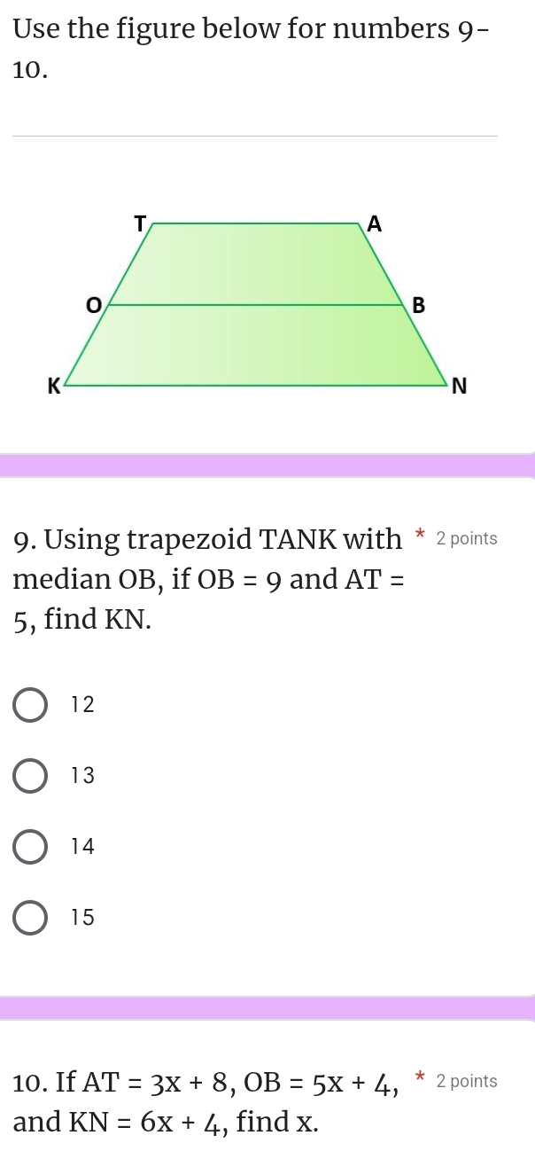 Use the figure below for numbers 9-
10.
9. Using trapezoid TANK with * 2 points
median OB, if OB=9 and AT=
5, find KN.
12
13
14
15
10. If AT=3x+8, OB=5x+4 * 2 points
and KN=6x+4 , find x.