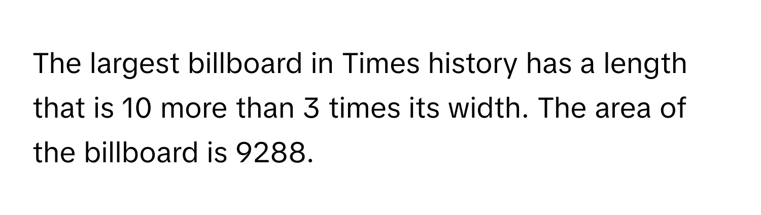 The largest billboard in Times history has a length that is 10 more than 3 times its width. The area of the billboard is 9288.