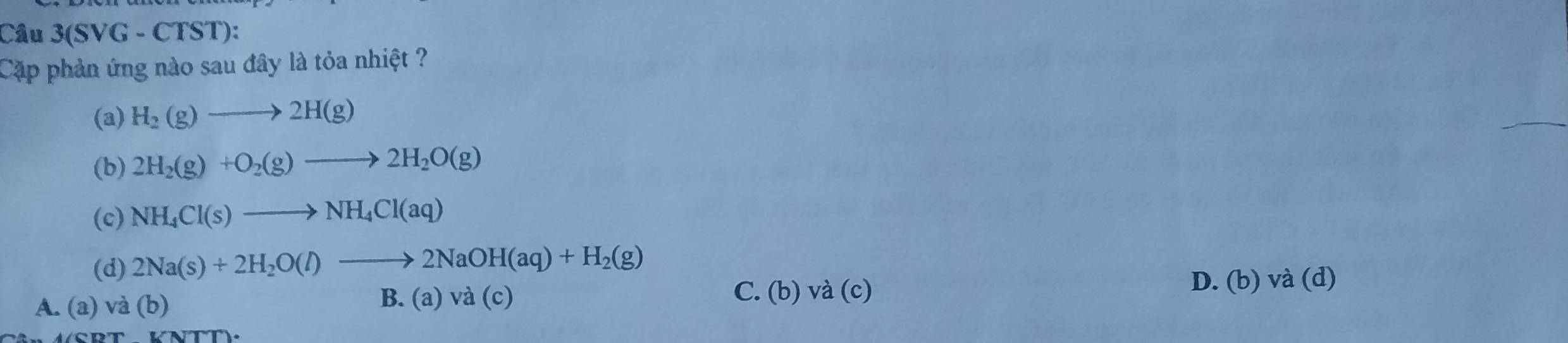 Câu 3(SVG-CTS T):
Cặp phản ứng nào sau đây là tỏa nhiệt ?
(a) H_2(g)to 2H(g)
(b) 2H_2(g)+O_2(g)to 2H_2O(g)
(c) NH_4Cl(s)to NH_4Cl(aq)
(d) 2Na(s)+2H_2O(l)to 2NaOH(aq)+H_2(g)
B. (a) va(c) C. (b)
D. (b) và (d)
A. (a) và (b) va(c)