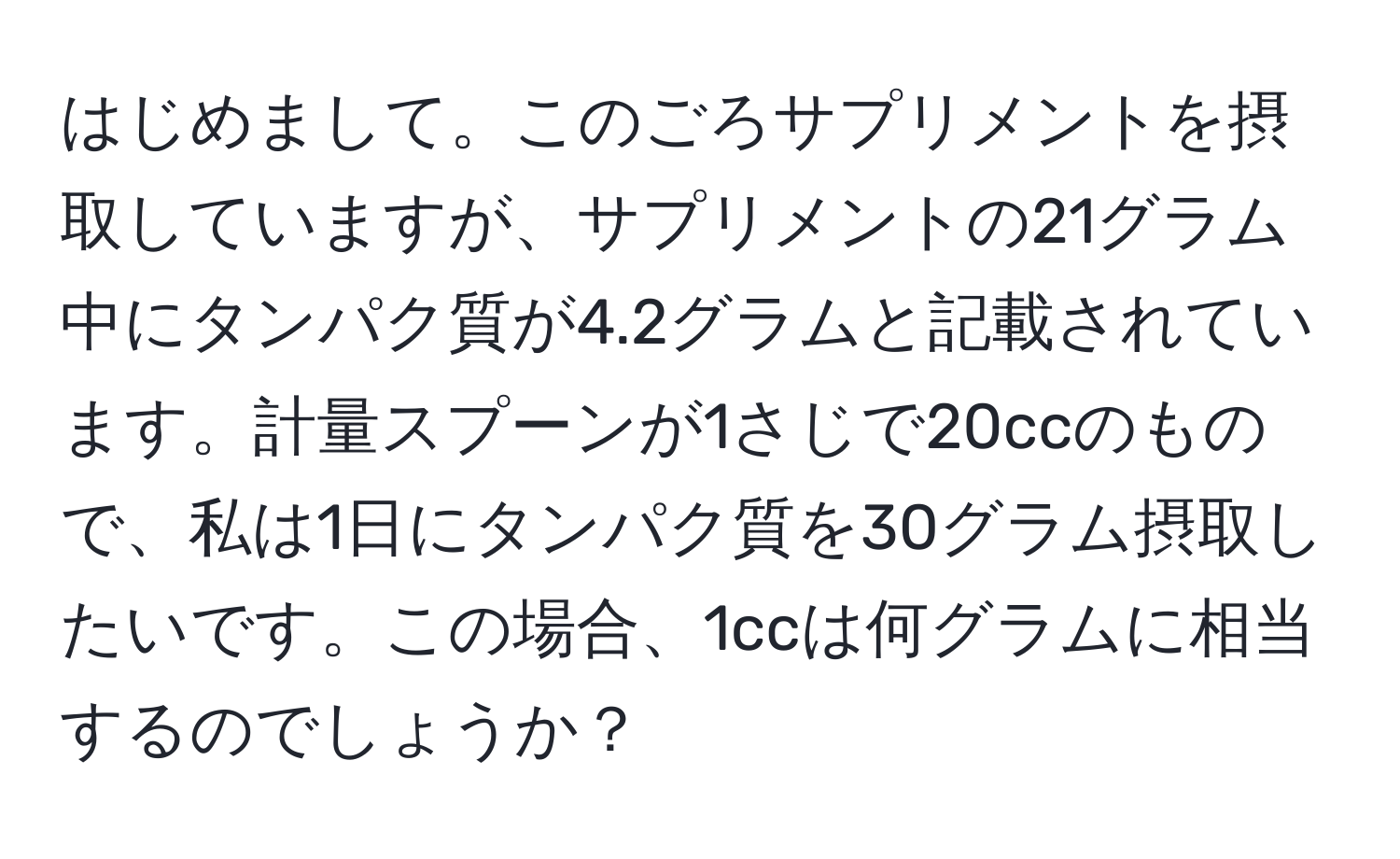 はじめまして。このごろサプリメントを摂取していますが、サプリメントの21グラム中にタンパク質が4.2グラムと記載されています。計量スプーンが1さじで20ccのもので、私は1日にタンパク質を30グラム摂取したいです。この場合、1ccは何グラムに相当するのでしょうか？