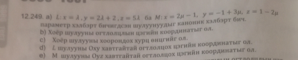 L: : x=lambda , y=2lambda +2, z=5lambda 6a M: x=2mu -1, y=-1+3mu , z=1-2mu
параметр хэлбэрт бнчнгдсэн шулуунуудыг каноник хэлбэрт бич,
b) Χоер шулууны огтлоллын цзгиин координатыг ол
с) Χоер ешулууныα хοоοоронηдох хурц θнцгийг ол
d) ム шулуны Оху хавтгайτай огтлолцηеох цэгнйн координаетόίыгόол,
е) Мешулууны Оуг хавтгайτай огтлолцηоοхα цэгийн координнеаетόίыιг ол.