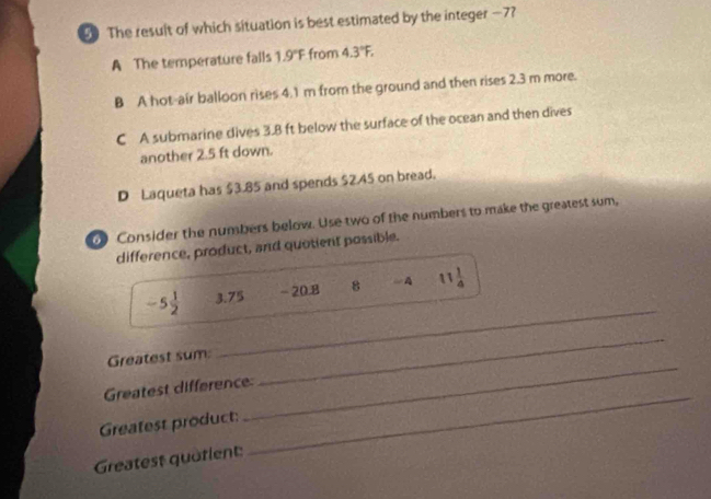 The result of which situation is best estimated by the integer —7?
A The temperature falls 1.9°F from 4.3°F,
B A hot-air balloon rises 4.1 m from the ground and then rises 2.3 m more.
C A submarine dives 3.8 ft below the surface of the ocean and then dives
another 2.5 ft down.
D Laqueta has $3.85 and spends $2.45 on bread.
0 Consider the numbers below. Use two of the numbers to make the greatest sum,
difference, product, and quotient possible.
_
-5 1/2  3.75 - 20.8 8 A 11 1/4 
Greatest sum:
_
Greatest difference:
_
Greatest product:
_
Greatest quatlent: