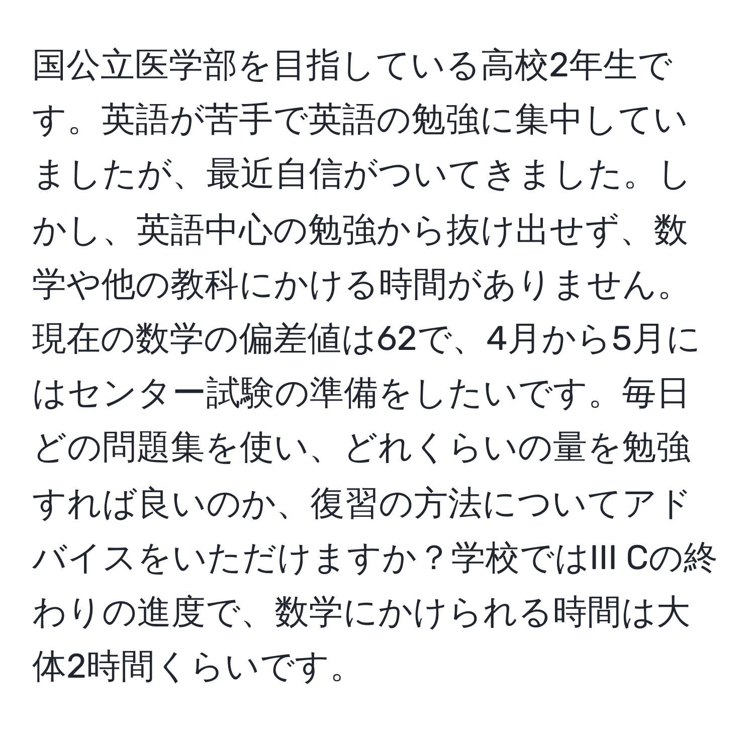 国公立医学部を目指している高校2年生です。英語が苦手で英語の勉強に集中していましたが、最近自信がついてきました。しかし、英語中心の勉強から抜け出せず、数学や他の教科にかける時間がありません。現在の数学の偏差値は62で、4月から5月にはセンター試験の準備をしたいです。毎日どの問題集を使い、どれくらいの量を勉強すれば良いのか、復習の方法についてアドバイスをいただけますか？学校ではIII Cの終わりの進度で、数学にかけられる時間は大体2時間くらいです。